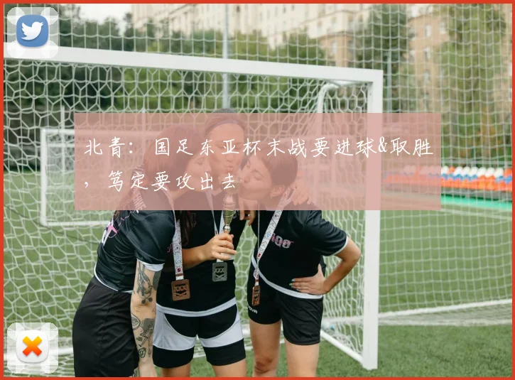 北青：国足东亚杯末战要进球&取胜，笃定要攻出去