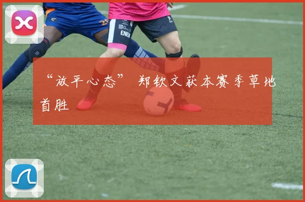 “放平心态” 郑钦文获本赛季草地首胜